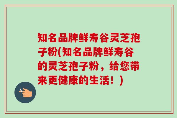 知名品牌鲜寿谷灵芝孢子粉(知名品牌鲜寿谷的灵芝孢子粉，给您带来更健康的生活！)
