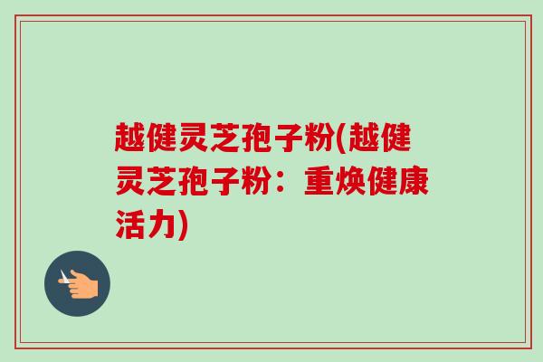 越健灵芝孢子粉(越健灵芝孢子粉：重焕健康活力)
