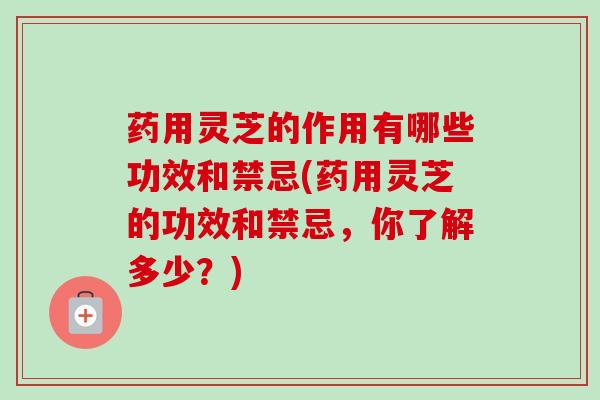 药用灵芝的作用有哪些功效和禁忌(药用灵芝的功效和禁忌,你了解多少?) 药用灵芝的作用有哪些功效和禁忌(药用灵芝的功效和禁忌,你了解多少?)