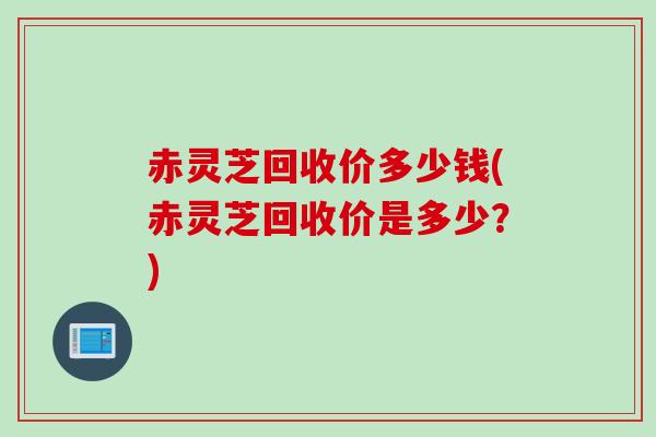 赤灵芝回收价多少钱(赤灵芝回收价是多少?) 赤灵芝回收价多少钱(赤灵芝回收价是多少?)