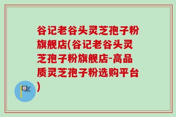 谷记老谷头灵芝孢子粉旗舰店(谷记老谷头灵芝孢子粉旗舰店-高品质灵芝孢子粉选购平台)
