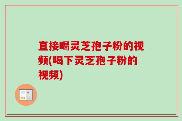 直接喝灵芝孢子粉的视频(喝下灵芝孢子粉的视频)