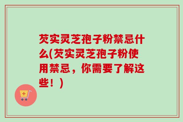 芡实灵芝孢子粉禁忌什么(芡实灵芝孢子粉使用禁忌，你需要了解这些！)