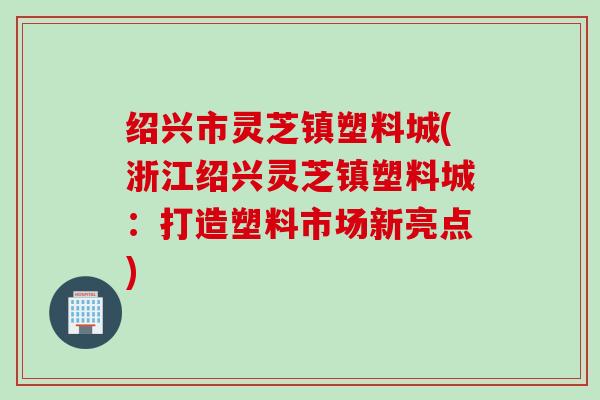 绍兴市灵芝镇塑料城(浙江绍兴灵芝镇塑料城：打造塑料市场新亮点)