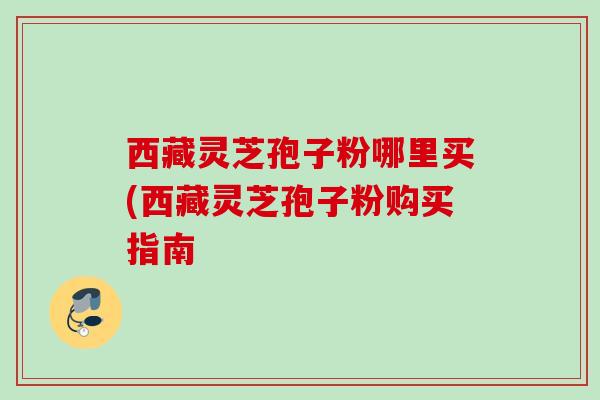 西藏灵芝孢子粉哪里买(西藏灵芝孢子粉购买指南 西藏灵芝孢子粉哪里买(西藏灵芝孢子粉购买指南