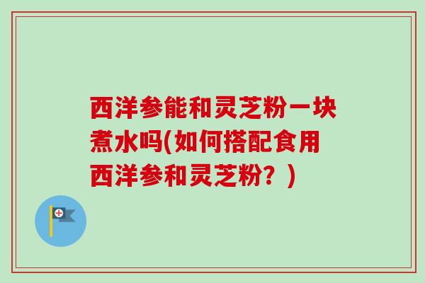 西洋参能和灵芝粉一块煮水吗(如何搭配食用西洋参和灵芝粉？)