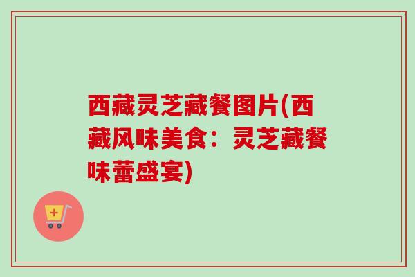 西藏灵芝藏餐图片(西藏风味美食:灵芝藏餐味蕾盛宴) 西藏灵芝藏餐图片(西藏风味美食:灵芝藏餐味蕾盛宴)