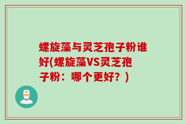 螺旋藻与灵芝孢子粉谁好(螺旋藻VS灵芝孢子粉:哪个更好?) 螺旋藻与灵芝孢子粉谁好(螺旋藻VS灵芝孢子粉:哪个更好?)