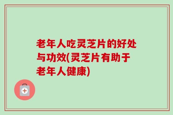 老年人吃灵芝片的好处与功效(灵芝片有助于老年人健康)