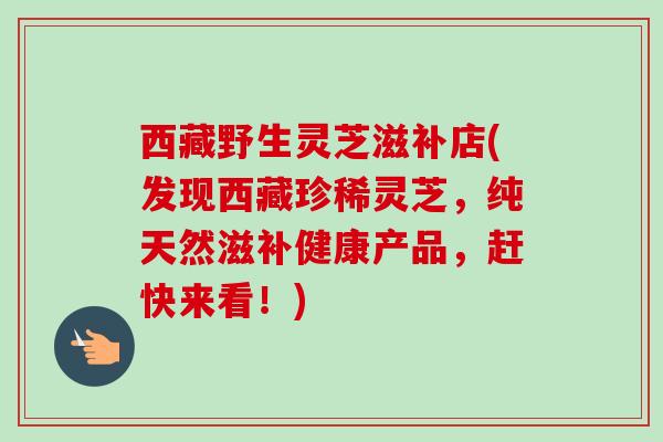 西藏野生灵芝滋补店(发现西藏珍稀灵芝，纯天然滋补健康产品，赶快来看！)