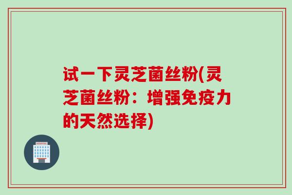 试一下灵芝菌丝粉(灵芝菌丝粉：增强免疫力的天然选择)