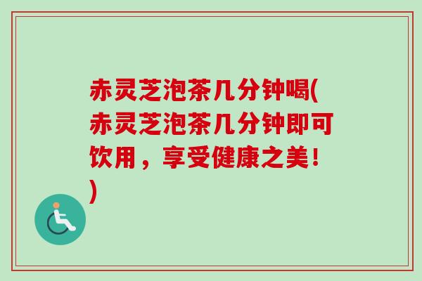 赤灵芝泡茶几分钟喝(赤灵芝泡茶几分钟即可饮用，享受健康之美！)