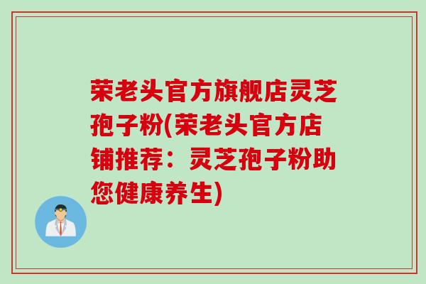 荣老头官方旗舰店灵芝孢子粉(荣老头官方店铺推荐：灵芝孢子粉助您健康养生)