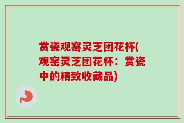 赏瓷观窑灵芝团花杯(观窑灵芝团花杯:赏瓷中的精致收藏品) 赏瓷观窑灵芝团花杯(观窑灵芝团花杯:赏瓷中的精致收藏品)