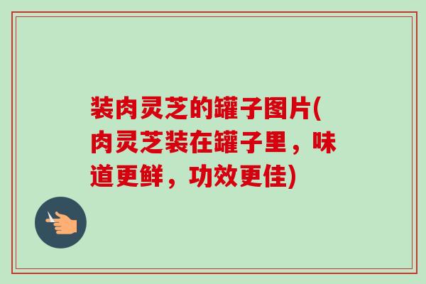 装肉灵芝的罐子图片(肉灵芝装在罐子里,味道更鲜,功效更佳) 装肉灵芝的罐子图片(肉灵芝装在罐子里,味道更鲜,功效更佳)