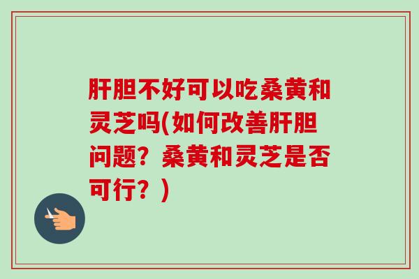 肝胆不好可以吃桑黄和灵芝吗(如何改善肝胆问题？桑黄和灵芝是否可行？)