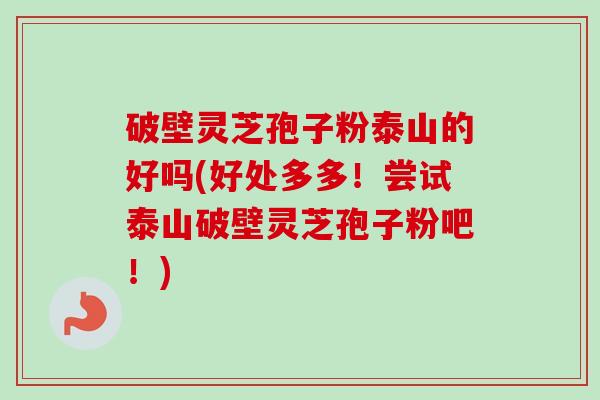 破壁灵芝孢子粉泰山的好吗(好处多多!尝试泰山破壁灵芝孢子粉吧!) 破壁灵芝孢子粉泰山的好吗(好处多多!尝试泰山破壁灵芝孢子粉吧!)