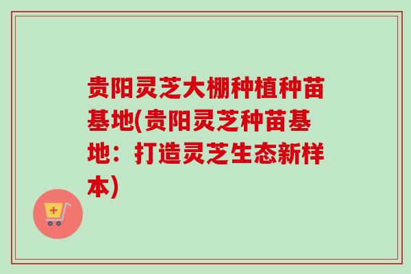贵阳灵芝大棚种植种苗基地(贵阳灵芝种苗基地:打造灵芝生态新样本) 贵阳灵芝大棚种植种苗基地(贵阳灵芝种苗基地:打造灵芝生态新样本)