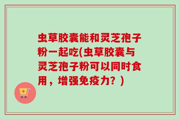 虫草胶囊能和灵芝孢子粉一起吃(虫草胶囊与灵芝孢子粉可以同时食用，增强免疫力？)