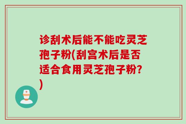 诊刮术后能不能吃灵芝孢子粉(刮宫术后是否适合食用灵芝孢子粉？)