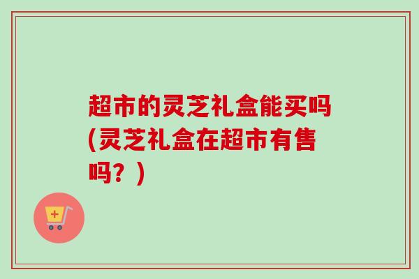 超市的灵芝礼盒能买吗(灵芝礼盒在超市有售吗？)