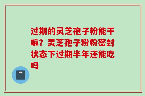 过期的灵芝孢子粉能干嘛？灵芝孢子粉粉密封状态下过期半年还能吃吗