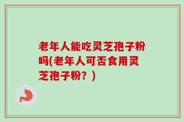 老年人能吃灵芝孢子粉吗(老年人可否食用灵芝孢子粉？)