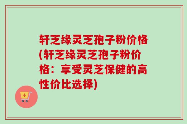 轩芝缘灵芝孢子粉价格(轩芝缘灵芝孢子粉价格：享受灵芝保健的高性价比选择)