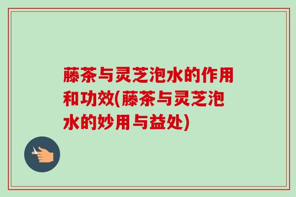 藤茶与灵芝泡水的作用和功效(藤茶与灵芝泡水的妙用与益处) 藤茶与灵芝泡水的作用和功效(藤茶与灵芝泡水的妙用与益处)
