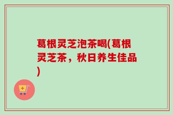 葛根灵芝泡茶喝(葛根灵芝茶，秋日养生佳品)
