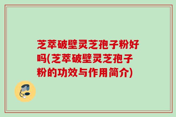 芝萃破壁灵芝孢子粉好吗(芝萃破壁灵芝孢子粉的功效与作用简介)