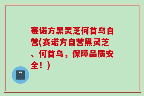 赛诺方黑灵芝何首乌自营(赛诺方自营黑灵芝、何首乌，保障品质安全！)