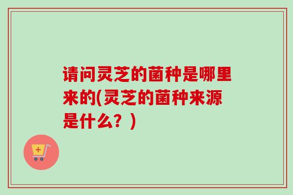 请问灵芝的菌种是哪里来的(灵芝的菌种来源是什么？)