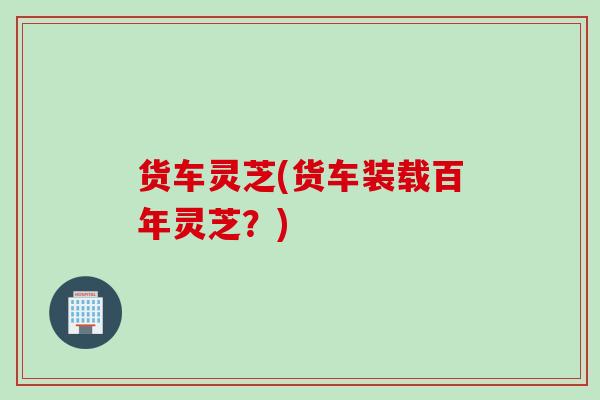 货车灵芝(货车装载百年灵芝？)