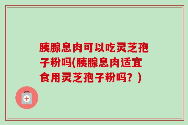 胰腺息肉可以吃灵芝孢子粉吗(胰腺息肉适宜食用灵芝孢子粉吗？)