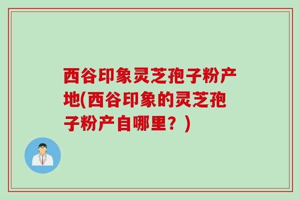 西谷印象灵芝孢子粉产地(西谷印象的灵芝孢子粉产自哪里？)