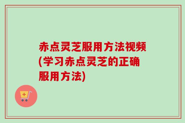 赤点灵芝服用方法视频(学习赤点灵芝的正确服用方法)