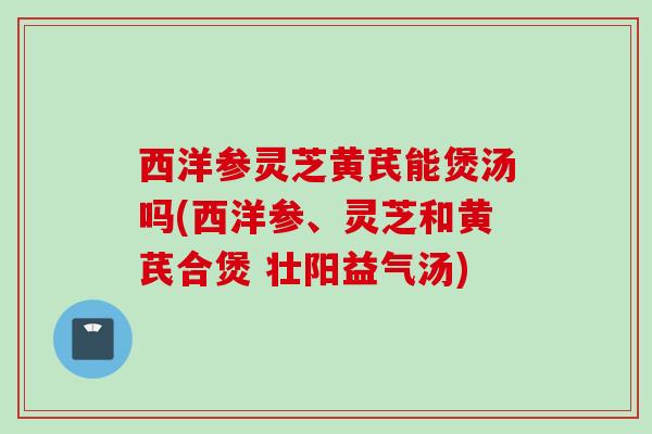 西洋参灵芝黄芪能煲汤吗(西洋参、灵芝和黄芪合煲 壮阳益气汤)