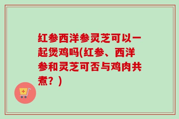 红参西洋参灵芝可以一起煲鸡吗(红参、西洋参和灵芝可否与鸡肉共煮？)
