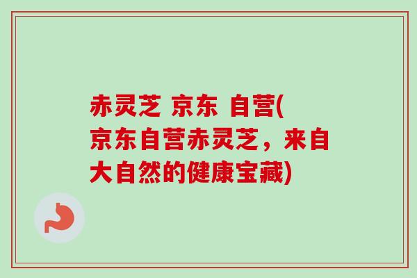 赤灵芝 京东 自营(京东自营赤灵芝，来自大自然的健康宝藏)