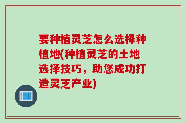 要种植灵芝怎么选择种植地(种植灵芝的土地选择技巧,助您成功打造灵芝产业) 要种植灵芝怎么选择种植地(种植灵芝的土地选择技巧,助您成功打造灵芝产业)