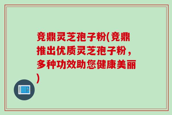 竞鼎灵芝孢子粉(竞鼎推出优质灵芝孢子粉，多种功效助您健康美丽)