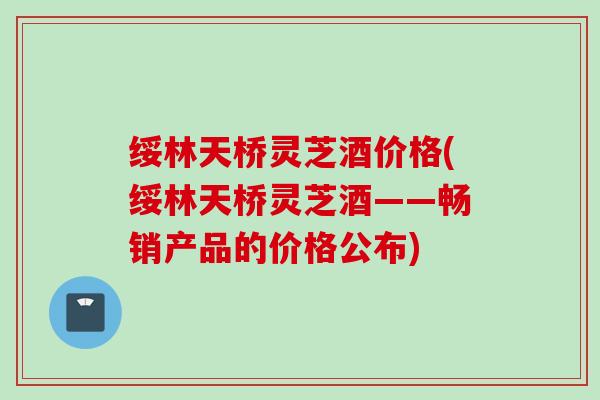 绥林天桥灵芝酒价格(绥林天桥灵芝酒——畅销产品的价格公布) 绥林天桥灵芝酒价格(绥林天桥灵芝酒——畅销产品的价格公布)