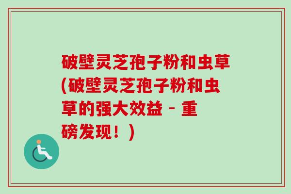 破壁灵芝孢子粉和虫草(破壁灵芝孢子粉和虫草的强大效益 - 重磅发现!) 破壁灵芝孢子粉和虫草(破壁灵芝孢子粉和虫草的强大效益 - 重磅发现!)
