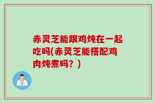 赤灵芝能跟鸡炖在一起吃吗(赤灵芝能搭配鸡肉炖煮吗？)