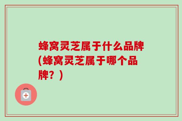 蜂窝灵芝属于什么品牌(蜂窝灵芝属于哪个品牌？)