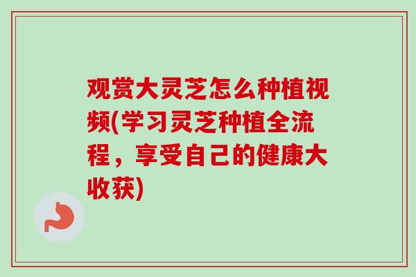 观赏大灵芝怎么种植视频(学习灵芝种植全流程，享受自己的健康大收获)