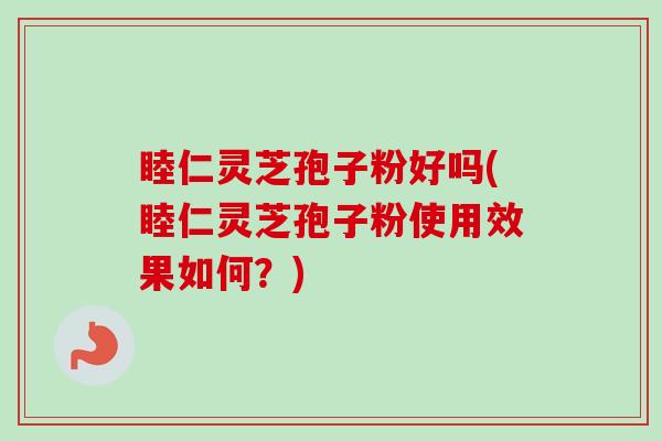 睦仁灵芝孢子粉好吗(睦仁灵芝孢子粉使用效果如何？)