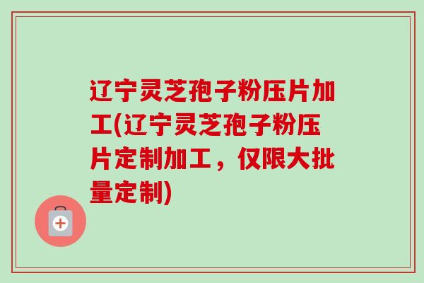 辽宁灵芝孢子粉压片加工(辽宁灵芝孢子粉压片定制加工，仅限大批量定制)