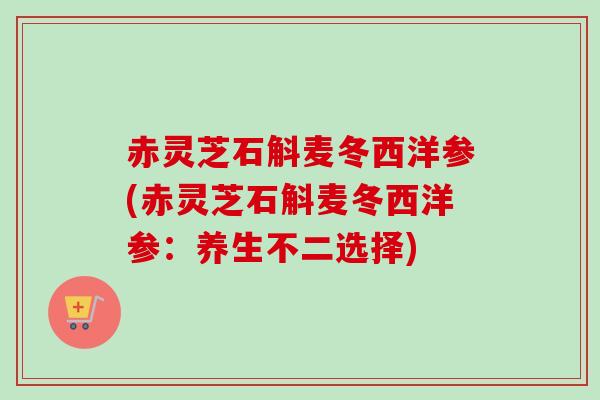 赤灵芝石斛麦冬西洋参(赤灵芝石斛麦冬西洋参：养生不二选择)